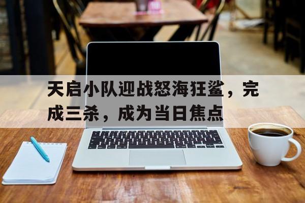 天启小队迎战怒海狂鲨，完成三杀，成为当日焦点